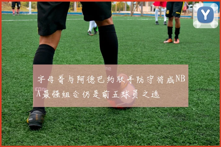 字母哥与阿德巴约联手防守将成NBA最强组合仍是前五球员之选