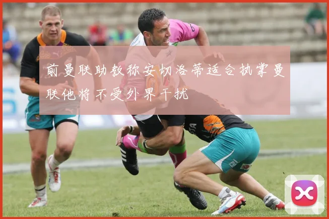 前曼联助教称安切洛蒂适合执掌曼联他将不受外界干扰