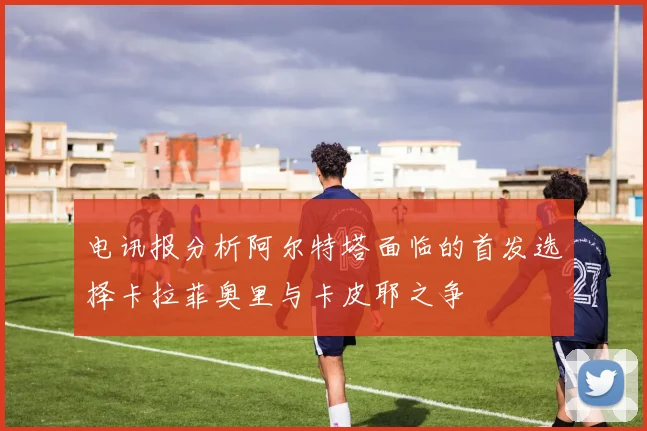 电讯报分析阿尔特塔面临的首发选择卡拉菲奥里与卡皮耶之争