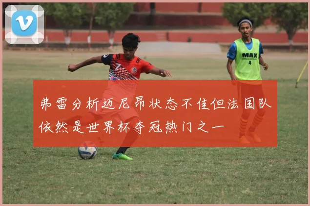 弗雷分析迈尼昂状态不佳但法国队依然是世界杯夺冠热门之一
