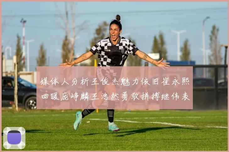 媒体人分析王俊杰魅力依旧崔永熙回暖庞峥麟王浩然勇敢拼搏继伟表现稳定