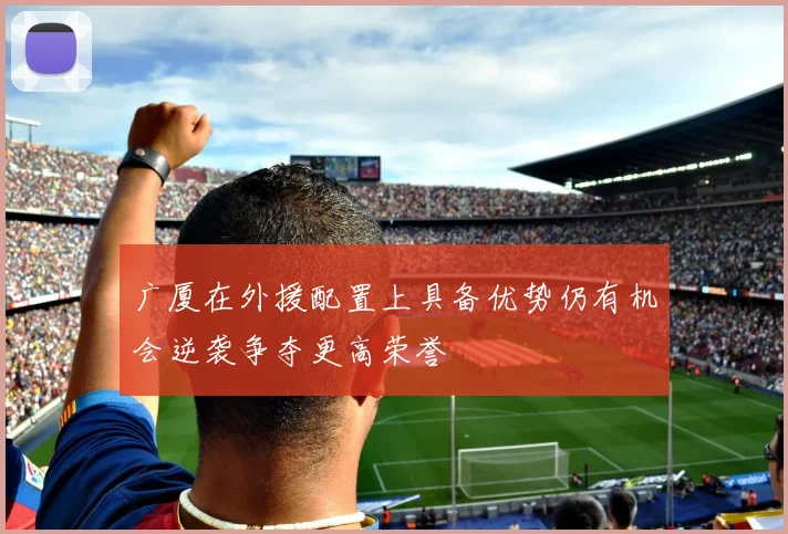 广厦在外援配置上具备优势仍有机会逆袭争夺更高荣誉