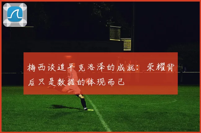 梅西谈追平克洛泽的成就：荣耀背后只是数据的体现而已
