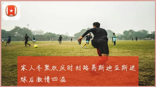 家人齐聚欢庆时刻路易斯迪亚斯进球后激情四溢