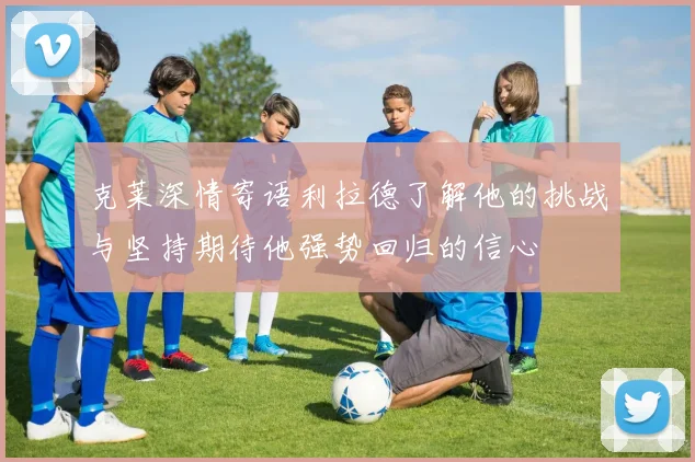 克莱深情寄语利拉德了解他的挑战与坚持期待他强势回归的信心