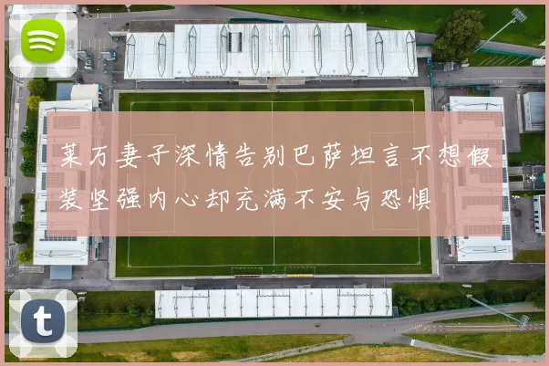 莱万妻子深情告别巴萨坦言不想假装坚强内心却充满不安与恐惧