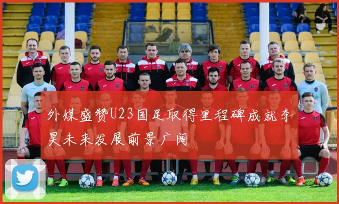 外媒盛赞U23国足取得里程碑成就李昊未来发展前景广阔