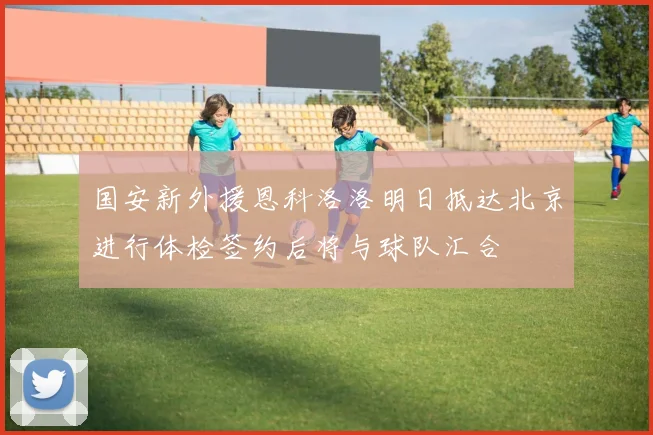 国安新外援恩科洛洛明日抵达北京进行体检签约后将与球队汇合