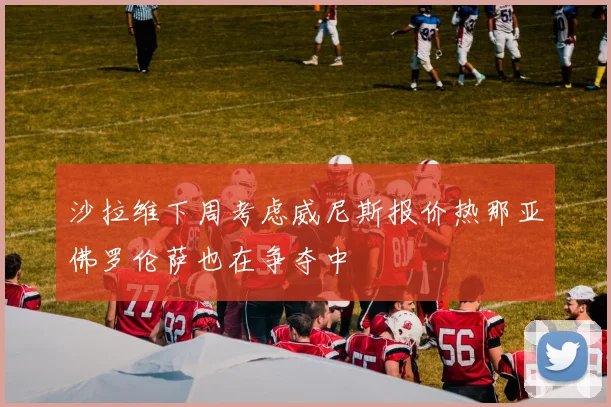 沙拉维下周考虑威尼斯报价热那亚佛罗伦萨也在争夺中