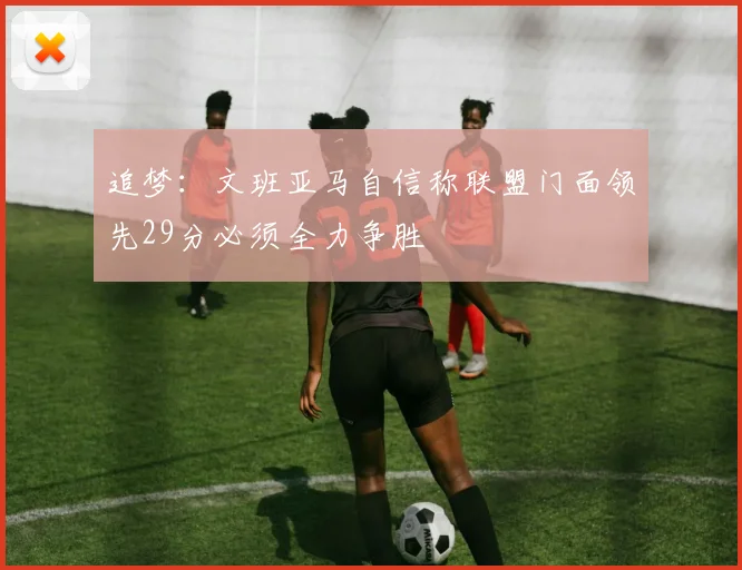 追梦：文班亚马自信称联盟门面领先29分必须全力争胜