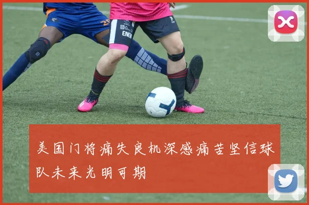 美国门将痛失良机深感痛苦坚信球队未来光明可期