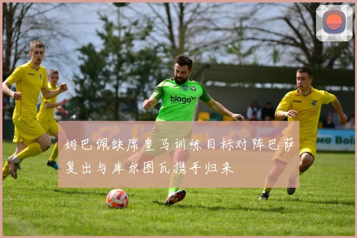 姆巴佩缺席皇马训练目标对阵巴萨复出与库尔图瓦携手归来