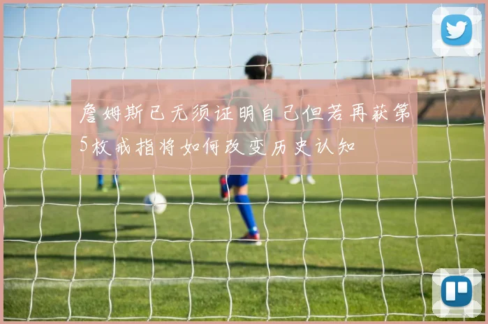 詹姆斯已无须证明自己但若再获第5枚戒指将如何改变历史认知