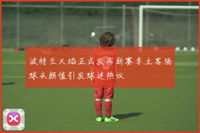 波特兰火焰正式发布新赛季主客场球衣颜值引发球迷热议