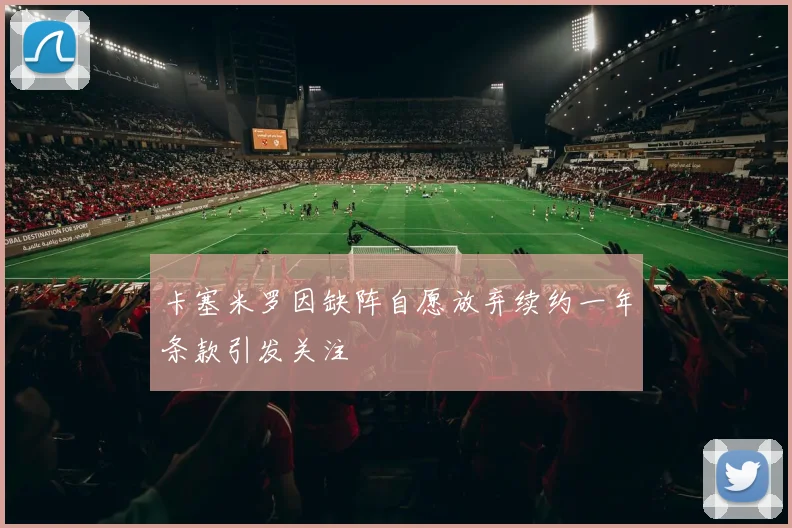 卡塞米罗因缺阵自愿放弃续约一年条款引发关注
