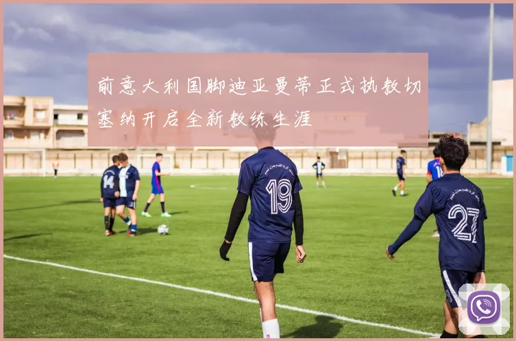 前意大利国脚迪亚曼蒂正式执教切塞纳开启全新教练生涯