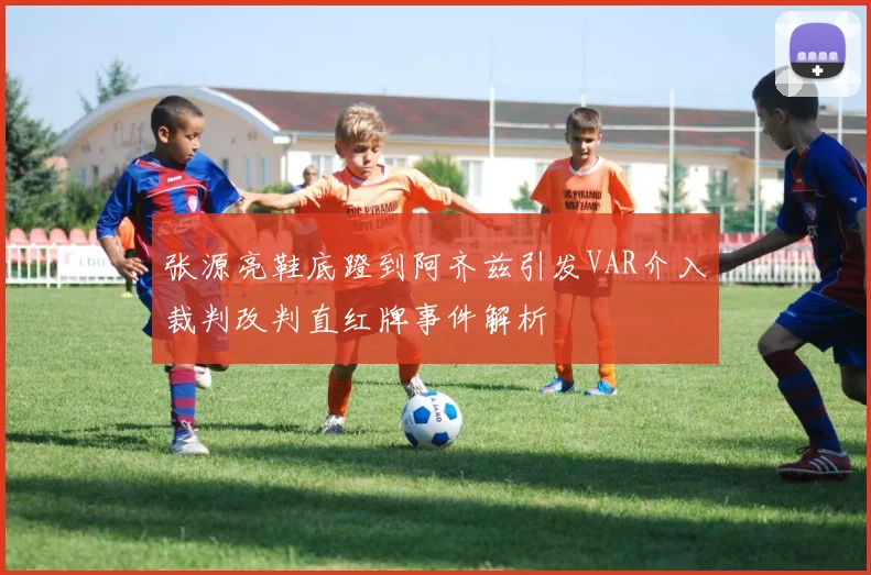 张源亮鞋底蹬到阿齐兹引发VAR介入裁判改判直红牌事件解析