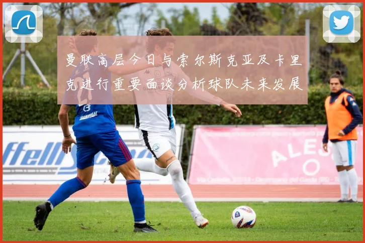 曼联高层今日与索尔斯克亚及卡里克进行重要面谈分析球队未来发展方向