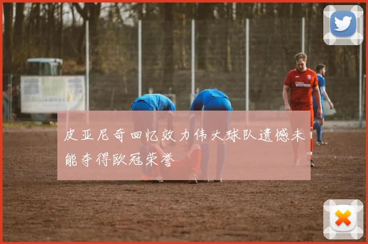 皮亚尼奇回忆效力伟大球队遗憾未能夺得欧冠荣誉