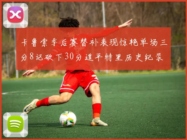 卡鲁索季后赛替补表现惊艳单场三分8记砍下30分追平特里历史纪录