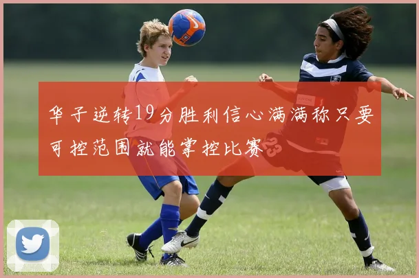 华子逆转19分胜利信心满满称只要可控范围就能掌控比赛