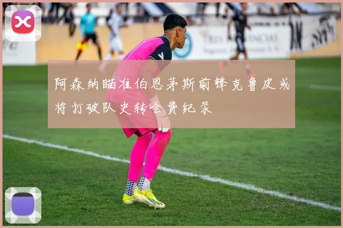 阿森纳瞄准伯恩茅斯前锋克鲁皮或将打破队史转会费纪录