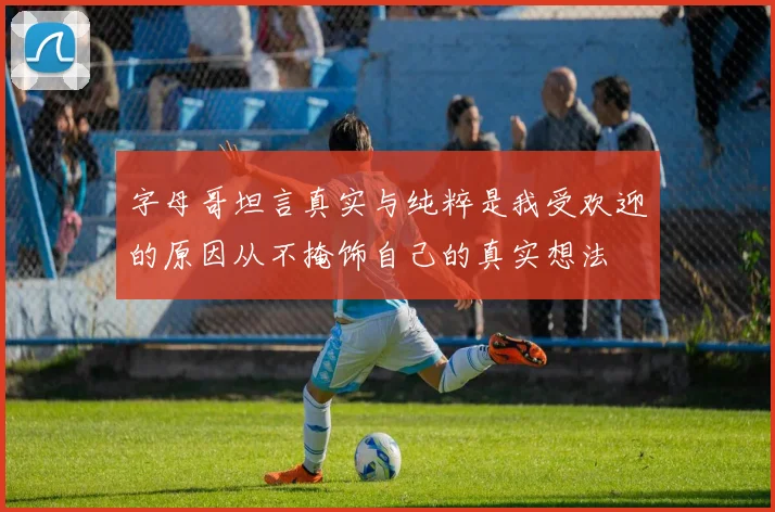 字母哥坦言真实与纯粹是我受欢迎的原因从不掩饰自己的真实想法