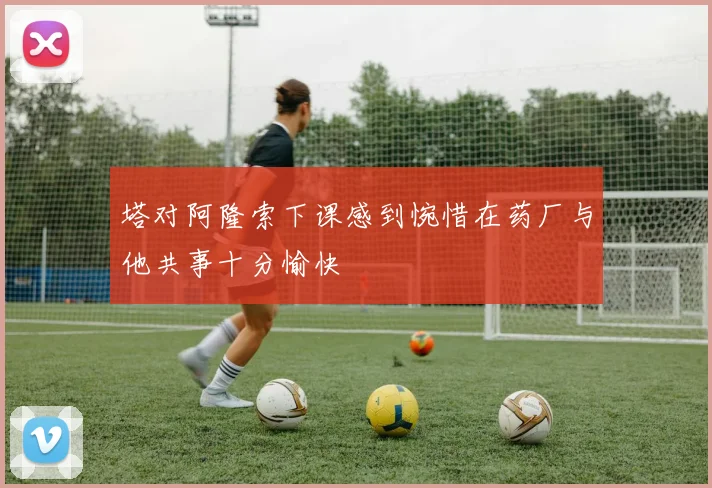 塔对阿隆索下课感到惋惜在药厂与他共事十分愉快