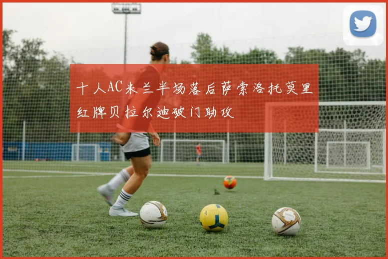十人AC米兰半场落后萨索洛托莫里红牌贝拉尔迪破门助攻